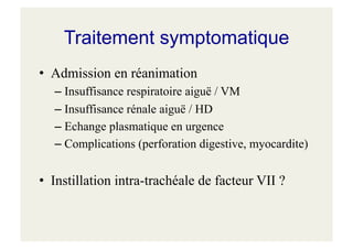 Traitement symptomatique
• Admission en réanimation
– Insuffisance respiratoire aiguë / VM
– Insuffisance rénale aiguë / HD
– Echange plasmatique en urgence
– Complications (perforation digestive, myocardite)
• Instillation intra-trachéale de facteur VII ?
 