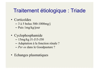 Traitement étiologique : Triade
• Corticoïdes
– 3 à 5 bolus 500-1000mg/j
– Puis 1mg/kg/jour
• Cyclophosphamide
– 15mg/kg J1-J15-J30
– Adaptation à la fonction rénale ?
– Per os dans le Goodpasture ?
• Echanges plasmatiques
 