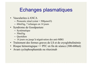 Echanges plasmatiques
• Vascularites à ANCA
– Pronostic rénal (créat > 500µmol/l)
– 60ml/kg, 7 échanges en 14 jours
• Syndrome de Goodpasture
– Systématique
– 50ml/kg
– Quotidien
– 14 jours ou jusqu’à négativation des anti-MBG
• Traitement des formes graves de LS et de cryoglobulinémie
• Risque hémorragique => PFC en fin de séance (300-600ml)
• Avant cyclophosphamide ou rituximab
 