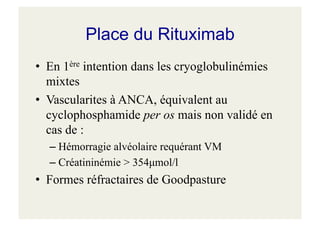 Place du Rituximab
• En 1ère intention dans les cryoglobulinémies
mixtes
• Vascularites à ANCA, équivalent au
cyclophosphamide per os mais non validé en
cas de :
– Hémorragie alvéolaire requérant VM
– Créatininémie > 354µmol/l
• Formes réfractaires de Goodpasture
 