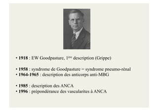 • 1918 : EW Goodpasture, 1ère description (Grippe)
• 1958 : syndrome de Goodpasture = syndrome pneumo-rénal
• 1964-1965 : description des anticorps anti-MBG
• 1985 : description des ANCA
• 1996 : prépondérance des vascularites à ANCA
 