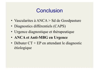 Conclusion
• Vascularites à ANCA > Sd de Goodpasture
• Diagnostics différentiels (CAPS)
• Urgence diagnostique et thérapeutique
• ANCA et Anti-MBG en Urgence
• Débuter CT + EP en attendant le diagnostic
étiologique
 