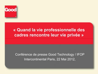 « Quand la vie professionnelle des
cadres rencontre leur vie privée »



Conférence de presse Good Technology / IFOP
     Intercontinental Paris, 22 Mai 2012,
 