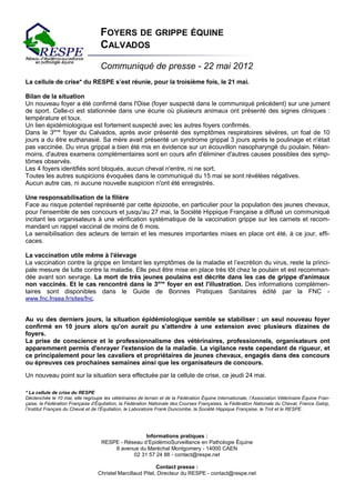 FOYERS DE GRIPPE ÉQUINE
                                   CALVADOS
                                   Communiqué de presse - 22 mai 2012
La cellule de crise* du RESPE s’est réunie, pour la troisième fois, le 21 mai.

Bilan de la situation
Un nouveau foyer a été confirmé dans l'Oise (foyer suspecté dans le communiqué précédent) sur une jument
de sport. Celle-ci est stationnée dans une écurie où plusieurs animaux ont présenté des signes cliniques :
température et toux.
Un lien épidémiologique est fortement suspecté avec les autres foyers confirmés.
Dans le 3ème foyer du Calvados, après avoir présenté des symptômes respiratoires sévères, un foal de 10
jours a du être euthanasié. Sa mère avait présenté un syndrome grippal 3 jours après le poulinage et n'était
pas vaccinée. Du virus grippal a bien été mis en évidence sur un écouvillon nasopharyngé du poulain. Néan-
moins, d'autres examens complémentaires sont en cours afin d'éliminer d'autres causes possibles des symp-
tômes observés.
Les 4 foyers identifiés sont bloqués, aucun cheval n'entre, ni ne sort.
Toutes les autres suspicions évoquées dans le communiqué du 15 mai se sont révélées négatives.
Aucun autre cas, ni aucune nouvelle suspicion n'ont été enregistrés.

Une responsabilisation de la filière
Face au risque potentiel représenté par cette épizootie, en particulier pour la population des jeunes chevaux,
pour l'ensemble de ses concours et jusqu'au 27 mai, la Société Hippique Française a diffusé un communiqué
incitant les organisateurs à une vérification systématique de la vaccination grippe sur les carnets et recom-
mandant un rappel vaccinal de moins de 6 mois.
La sensibilisation des acteurs de terrain et les mesures importantes mises en place ont été, à ce jour, effi-
caces.

La vaccination utile même à l'élevage
La vaccination contre la grippe en limitant les symptômes de la maladie et l’excrétion du virus, reste la princi-
pale mesure de lutte contre la maladie. Elle peut être mise en place très tôt chez le poulain et est recomman-
dée avant son sevrage. La mort de très jeunes poulains est décrite dans les cas de grippe d'animaux
non vaccinés. Et le cas rencontré dans le 3ème foyer en est l'illustration. Des informations complémen-
taires sont disponibles dans le Guide de Bonnes Pratiques Sanitaires édité par la FNC -
www.fnc.fnsea.fr/sites/fnc.


Au vu des derniers jours, la situation épidémiologique semble se stabiliser : un seul nouveau foyer
confirmé en 10 jours alors qu'on aurait pu s'attendre à une extension avec plusieurs dizaines de
foyers.
La prise de conscience et le professionnalisme des vétérinaires, professionnels, organisateurs ont
apparemment permis d'enrayer l'extension de la maladie. La vigilance reste cependant de rigueur, et
ce principalement pour les cavaliers et propriétaires de jeunes chevaux, engagés dans des concours
ou épreuves ces prochaines semaines ainsi que les organisateurs de concours.

Un nouveau point sur la situation sera effectuée par la cellule de crise, ce jeudi 24 mai.

* La cellule de crise du RESPE
Déclenchée le 10 mai, elle regroupe les vétérinaires de terrain et de la Fédération Équine Internationale, l’Association Vétérinaire Équine Fran-
çaise, la Fédération Française d’Équitation, la Fédération Nationale des Courses Françaises, la Fédération Nationale du Cheval, France Galop,
l’Institut Français du Cheval et de l’Équitation, le Laboratoire Frank Duncombe, la Société Hippique Française, le Trot et le RESPE.




                                                     Informations pratiques :
                                 RESPE - Réseau d’EpidémioSurveillance en Pathologie Équine
                                        6 avenue du Maréchal Montgomery - 14000 CAEN
                                                02 31 57 24 88 - contact@respe.net
                                   RESPE - RÉSEAU D’EPIDÉMIO-SURVEILLANCE EN PATHOLOGIE ÉQUINE
                                                          Contact presse :
                 6 avenue du Maréchal Montgomery - Pitel, Directeur du RESPE - -contact@respe.net
                                Christel Marcillaud 14000 CAEN - 02 31 57 24 88 www.respe.net - contact@respe.net
                                           Association Loi 1901 - SIRET : 504 609 322 00020
 