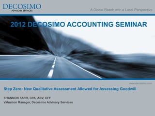 A Global Reach with a Local Perspective



    2012 DECOSIMO ACCOUNTING SEMINAR




                                                                        www.decosimo.com

Step Zero: New Qualitative Assessment Allowed for Assessing Goodwill

SHANNON FARR, CPA, ABV, CFF
Valuation Manager, Decosimo Advisory Services
 