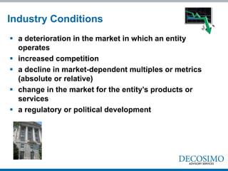 Industry Conditions
 a deterioration in the market in which an entity
  operates
 increased competition
 a decline in market-dependent multiples or metrics
  (absolute or relative)
 change in the market for the entity’s products or
  services
 a regulatory or political development
 