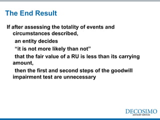 The End Result
If after assessing the totality of events and
   circumstances described,
    an entity decides
    “it is not more likely than not”
    that the fair value of a RU is less than its carrying
   amount,
    then the first and second steps of the goodwill
   impairment test are unnecessary
 