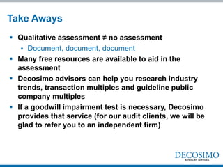 Take Aways
 Qualitative assessment ≠ no assessment
    Document, document, document
 Many free resources are available to aid in the
  assessment
 Decosimo advisors can help you research industry
  trends, transaction multiples and guideline public
  company multiples
 If a goodwill impairment test is necessary, Decosimo
  provides that service (for our audit clients, we will be
  glad to refer you to an independent firm)
 