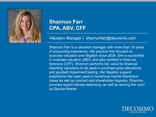 Shannon Farr
CPA, ABV, CFF
Valuation Manager | shannonfarr@decosimo.com

Shannon Farr is a valuation manager with more than 15 years
of accounting experience. Her practice has focused on
business valuation and litigation since 2004. She is accredited
in business valuation (ABV) and also certified in financial
forensics (CFF). Shannon performs fair value for financial
reporting valuations to be used in purchase price allocations
and goodwill impairment testing. Her litigation support
experience has been used in numerous marital dissolution
cases as well as contract and shareholder disputes. Shannon
provides expert witness testimony, as well as serving the court
as Special Master.
 