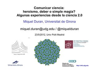 Comunicar ciencia:
   heroísmo, deber o simple magia?
Algunas experiencias desde la ciencia 2.0
    Miquel Duran, Universitat de Girona

  miquel.duran@udg.edu / @miquelduran
           23/5/2012, Univ Polit Madrid




                                          http://c4d.udg.edu
 