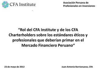 Asociación Peruana de
                                 Profesionales en Inversiones




        “Rol del CFA Institute y de los CFA
   Charterholders sobre los estándares éticos y
     profesionales que deberían primar en el
          Mercado Financiero Peruano“



23 de mayo de 2012              Juan Antonio Barrionuevo, CFA
 
