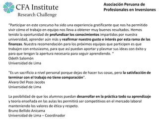 Asociación Peruana de
                                                            Profesionales en Inversiones


“Participar en este concurso ha sido una experiencia gratificante que nos ha permitido
vivir cómo el trabajo en equipo nos lleva a obtener muy buenos resultados. Hemos
tenido la oportunidad de profundizar los conocimientos impartidos por nuestra
universidad, aprender aún más y reafirmar nuestro gusto e interés por esta rama de las
finanzas. Nuestra recomendación para los próximos equipos que participen es que
trabajen con entusiasmo, para que así puedan aportar y plasmar sus ideas con éxito y
para que tengan la apertura necesaria para seguir aprendiendo. “
Odeth Salomón
Universidad de Lima

"Es un sacrificio a nivel personal porque dejas de hacer tus cosas, pero la satisfacción de
terminar con el trabajo no tiene comparación".
Alvaro Del Pozo Jacobs
Universidad de Lima

La posibilidad de que los alumnos puedan desarrollar en la práctica todo su aprendizaje
y teoría enseñada en las aulas les permitirá ser competitivos en el mercado laboral
manteniendo los valores de ética y respeto.
Bruno Bellido Anicama
Universidad de Lima – Coordinador
 