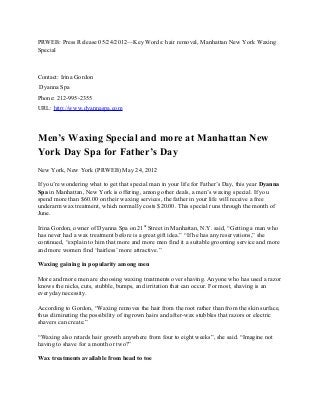 PRWEB: Press Release 05/24/2012—Key Words: hair removal, Manhattan New York Waxing
Special
Contact: Irina Gordon
Dyanna Spa
Phone: 212-995-2355
URL: http://www.dyannaspa.com
Men’s Waxing Special and more at Manhattan New
York Day Spa for Father’s Day
New York, New York (PRWEB) May 24, 2012
If you’re wondering what to get that special man in your life for Father’s Day, this year Dyanna
Spa in Manhattan, New York is offering, among other deals, a men’s waxing special. If you
spend more than $60.00 on their waxing services, the father in your life will receive a free
underarm wax treatment, which normally costs $20.00. This special runs through the month of
June.
Irina Gordon, owner of Dyanna Spa on 21st
Street in Manhattan, N.Y. said, “Getting a man who
has never had a wax treatment before is a great gift idea.” “If he has any reservations,” she
continued, “explain to him that more and more men find it a suitable grooming service and more
and more women find ‘hairless’ more attractive.”
Waxing gaining in popularity among men
More and more men are choosing waxing treatments over shaving. Anyone who has used a razor
knows the nicks, cuts, stubble, bumps, and irritation that can occur. For most, shaving is an
everyday necessity.
According to Gordon, “Waxing removes the hair from the root rather than from the skin surface,
thus eliminating the possibility of ingrown hairs and after-wax stubbles that razors or electric
shavers can create.”
“Waxing also retards hair growth anywhere from four to eight weeks”, she said. “Imagine not
having to shave for a month or two?”
Wax treatments available from head to toe
 