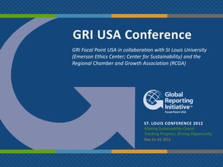 GRI USA Conference
GRI Focal Point USA in collaboration with St Louis University
(Emerson Ethics Center; Center for Sustainability) and the
Regional Chamber and Growth Association (RCGA)




                                ST. LOUIS CONFERENCE 2012
                                Making Sustainability Count:
                                Tracking Progress, Driving Opportunity
                                May 22‒23, 2012
 