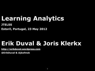 Learning Analytics
JTELSS
Estoril, Portugal, 23 May 2012




Erik Duval & Joris Klerkx
http://erikduval.wordpress.com
@ErikDuval & @jkofmsk




                                 1
 