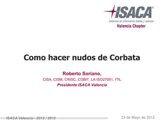 Como hacer nudos de Corbata
                                 Roberto Soriano,
                    CISA, CISM, CRISC, COBIT, LA ISO27001, ITIL
                               Presidente ISACA Valencia




ISACA Valencia - 2012 / 2013                                      23 de Mayo de 2012
 