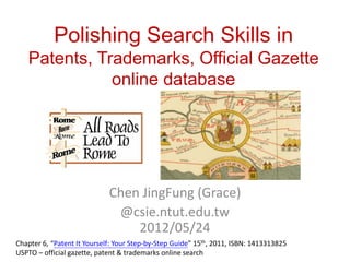 Polishing Search Skills
via Patents, Trademarks, Official Gazette online
                   database




                             Chen JingFung (Grace)
                              @csie.ntut.edu.tw
                                 2012/05/24
Chapter 6, “Patent It Yourself: Your Step-by-Step Guide” 15th, 2011, ISBN: 1413313825
USPTO – official gazette, patent & trademarks online search
 