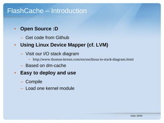 FlashCache – Introduction

  • Open Source :D
    – Get code from Github
  • Using Linux Device Mapper (cf. LVM)
    – Visit our I/O stack diagram
        • http://www.thomas-krenn.com/en/oss/linux-io-stack-diagram.html

    – Based on dm-cache
  • Easy to deploy and use
    – Compile
    – Load one kernel module




                                                                      slide 19/45
 