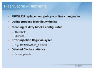FlashCache – Highlights

  • FIFO/LRU replacement policy – online changeable
  • Define process blacklist/whitelist
  • Cleaning of dirty blocks configurable
    – Threshold
    – Idleness
  • Error injection flags via sysctl
    – E.g. READCACHE_ERROR
  • Detailed Cache statistics
    – dmsetup table



                                               slide 21/45
 