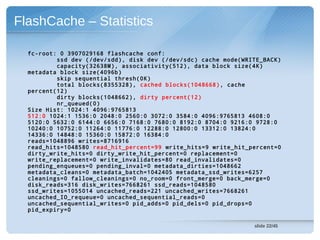 FlashCache – Statistics

  fc-root: 0 3907029168 flashcache conf:
          ssd dev (/dev/sdd), disk dev (/dev/sdc) cache mode(WRITE_BACK)
          capacity(32638M), associativity(512), data block size(4K)
  metadata block size(4096b)
          skip sequential thresh(0K)
          total blocks(8355328), cached blocks(1048668) , cache
  percent(12)
          dirty blocks(1048662), dirty percent(12)
          nr_queued(0)
  Size Hist: 1024:1 4096:9765813
  512:0 1024:1 1536:0 2048:0 2560:0 3072:0 3584:0 4096:9765813 4608:0
  5120:0 5632:0 6144:0 6656:0 7168:0 7680:0 8192:0 8704:0 9216:0 9728:0
  10240:0 10752:0 11264:0 11776:0 12288:0 12800:0 13312:0 13824:0
  14336:0 14848:0 15360:0 15872:0 16384:0
  reads=1048896 writes=8716916
  read_hits=1048580 read_hit_percent=99 write_hits=9 write_hit_percent=0
  dirty_write_hits=0 dirty_write_hit_percent=0 replacement=0
  write_replacement=0 write_invalidates=80 read_invalidates=0
  pending_enqueues=0 pending_inval=0 metadata_dirties=1048662
  metadata_cleans=0 metadata_batch=1042405 metadata_ssd_writes=6257
  cleanings=0 fallow_cleanings=0 no_room=0 front_merge=0 back_merge=0
  disk_reads=316 disk_writes=7668261 ssd_reads=1048580
  ssd_writes=1055014 uncached_reads=221 uncached_writes=7668261
  uncached_IO_requeue=0 uncached_sequential_reads=0
  uncached_sequential_writes=0 pid_adds=0 pid_dels=0 pid_drops=0
  pid_expiry=0

                                                                slide 22/45
 