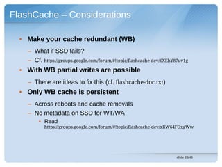 FlashCache – Considerations

  • Make your cache redundant (WB)
    – What if SSD fails?
    – Cf. https://groups.google.com/forum/#!topic/flashcache-dev/6XEhY87uv1g
  • With WB partial writes are possible
    – There are ideas to fix this (cf. flashcache-doc.txt)
  • Only WB cache is persistent
    – Across reboots and cache removals
    – No metadata on SSD for WT/WA
        • Read
           https://groups.google.com/forum/#!topic/flashcache-dev/xRW64FOxgWw




                                                                      slide 23/45
 