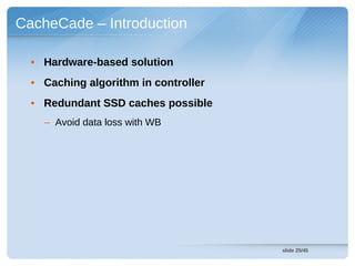 CacheCade – Introduction

  • Hardware-based solution
  • Caching algorithm in controller
  • Redundant SSD caches possible
    – Avoid data loss with WB




                                      slide 25/45
 