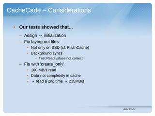 CacheCade – Considerations

  • Our tests showed that...
    – Assign → initialization
    – Fio laying out files
        • Not only on SSD (cf. FlashCache)
        • Background syncs
            – Test Read values not correct
    – Fio with 'create_only'
        • 100 MB/s read
        • Data not completely in cache
        • → read a 2nd time → 215MB/s




                                             slide 27/45
 