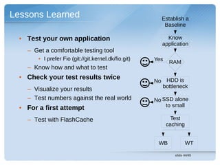 Lessons Learned                                          Establish a
                                                          Baseline

  • Test your own application                              Know
                                                         application
    – Get a comfortable testing tool
        • I prefer Fio (git://git.kernel.dk/fio.git)   Yes    RAM
    – Know how and what to test
  • Check your test results twice
                                                       No HDD is
                                                         bottleneck
    – Visualize your results
    – Test numbers against the real world              No SSD alone
                                                           to small
  • For a first attempt
    – Test with FlashCache                                     Test
                                                             caching


                                                        WB             WT

                                                                slide 44/45
 