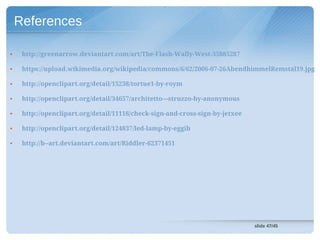 References

•    http://greenarrow.deviantart.com/art/The-Flash-Wally-West-35885287

•    https://upload.wikimedia.org/wikipedia/commons/6/62/2006-07-26AbendhimmelRemstal19.jpg

•    http://openclipart.org/detail/15238/tortue1-by-roym

•    http://openclipart.org/detail/34657/architetto---struzzo-by-anonymous

•    http://openclipart.org/detail/11118/check-sign-and-cross-sign-by-jetxee

•    http://openclipart.org/detail/124837/led-lamp-by-eggib

•    http://b--art.deviantart.com/art/Riddler-62371451




                                                                               slide 47/45
 