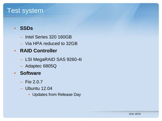 Test system

  • SSDs
    – Intel Series 320 160GB
    – Via HPA reduced to 32GB
  • RAID Controller
    – LSI MegaRAID SAS 9260-4i
    – Adaptec 6805Q
  • Software
    – Fio 2.0.7
    – Ubuntu 12.04
       • Updates from Release Day



                                    slide 49/45
 