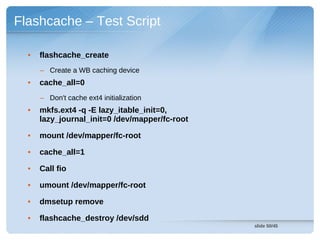 Flashcache – Test Script

  •   flashcache_create
      – Create a WB caching device
  •   cache_all=0
      – Don't cache ext4 initialization
  •   mkfs.ext4 -q -E lazy_itable_init=0,
      lazy_journal_init=0 /dev/mapper/fc-root

  •   mount /dev/mapper/fc-root

  •   cache_all=1

  •   Call fio

  •   umount /dev/mapper/fc-root

  •   dmsetup remove

  •   flashcache_destroy /dev/sdd
                                                slide 50/45
 