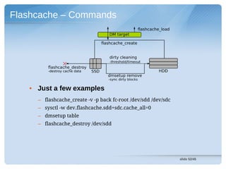Flashcache – Commands




   • Just a few examples
     – flashcache_create -v -p back fc-root /dev/sdd /dev/sdc
     – sysctl -w dev.flashcache.sdd+sdc.cache_all=0
     – dmsetup table
     – flashcache_destroy /dev/sdd




                                                                slide 52/45
 
