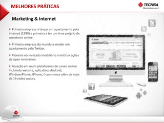 MELHORES PRÁTICAS

  Marketing & Internet

  Primeira empresa a lançar um apartamento pela
internet (1999) e primeira a ter um time próprio de
corretores online.

  Primeira empresa do mundo a vender um
apartamento pelo Twitter.

  Pioneira no mercado imobiliário a instituir ações
de open innovation

  Atuação em multi plataformas de canais online
incluindo website, aplicativos Android,
WindowsPhone, iPhone, f-commerce além de mais
de 16 redes sociais.
 