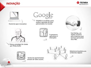 INOVAÇÃO




                                          TECNISA é escolhida como
                                          melhor operação de links
 Portal de open innovation                patrocinados no mundo




                                                                             Fast Dating, um
                                                            f-commerce,      rápido encontro
                                                            aplicativos e    para empresas que
                                                            interações       querem apresentar
                                                                             seus P&S


  Nossa estratégia foi citada
  por Philip Kotler


                                                                            Referência brasileira em
                                                                            ambientes digitais


                             Venda de apartamentos
                             através de redes sociais.
 