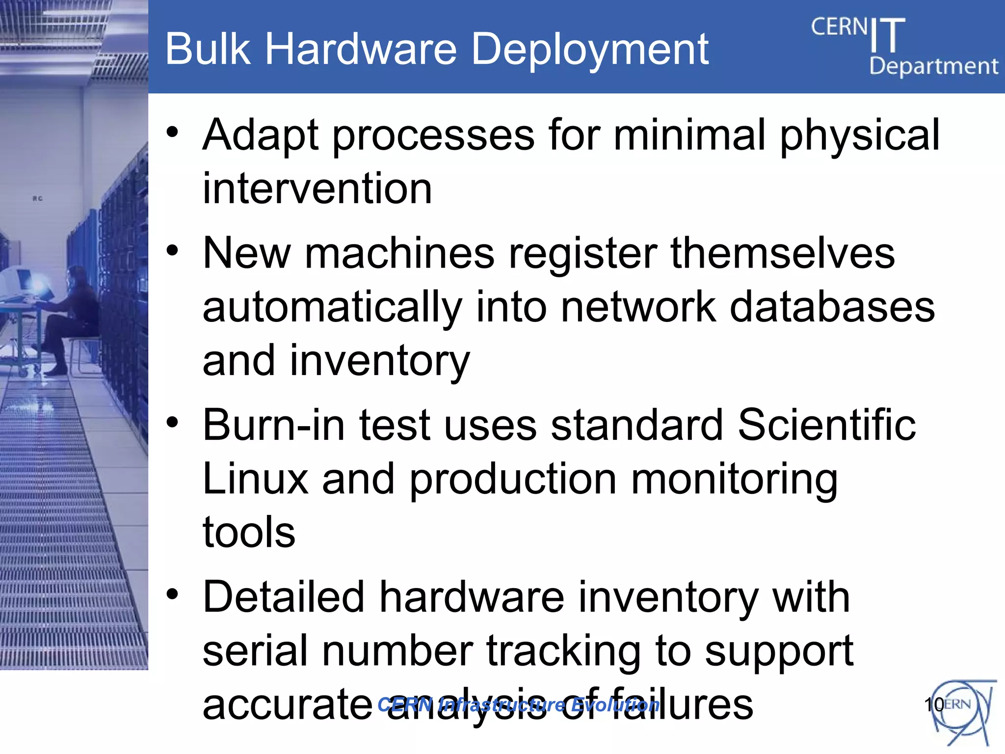 Bulk Hardware Deployment
• Adapt processes for minimal physical
  intervention
• New machines register themselves
  automatically into network databases
  and inventory
• Burn-in test uses standard Scientific
  Linux and production monitoring
  tools
• Detailed hardware inventory with
  serial number tracking to support
  accurate CERN Infrastructureof failures
            analysis Evolution            10
 