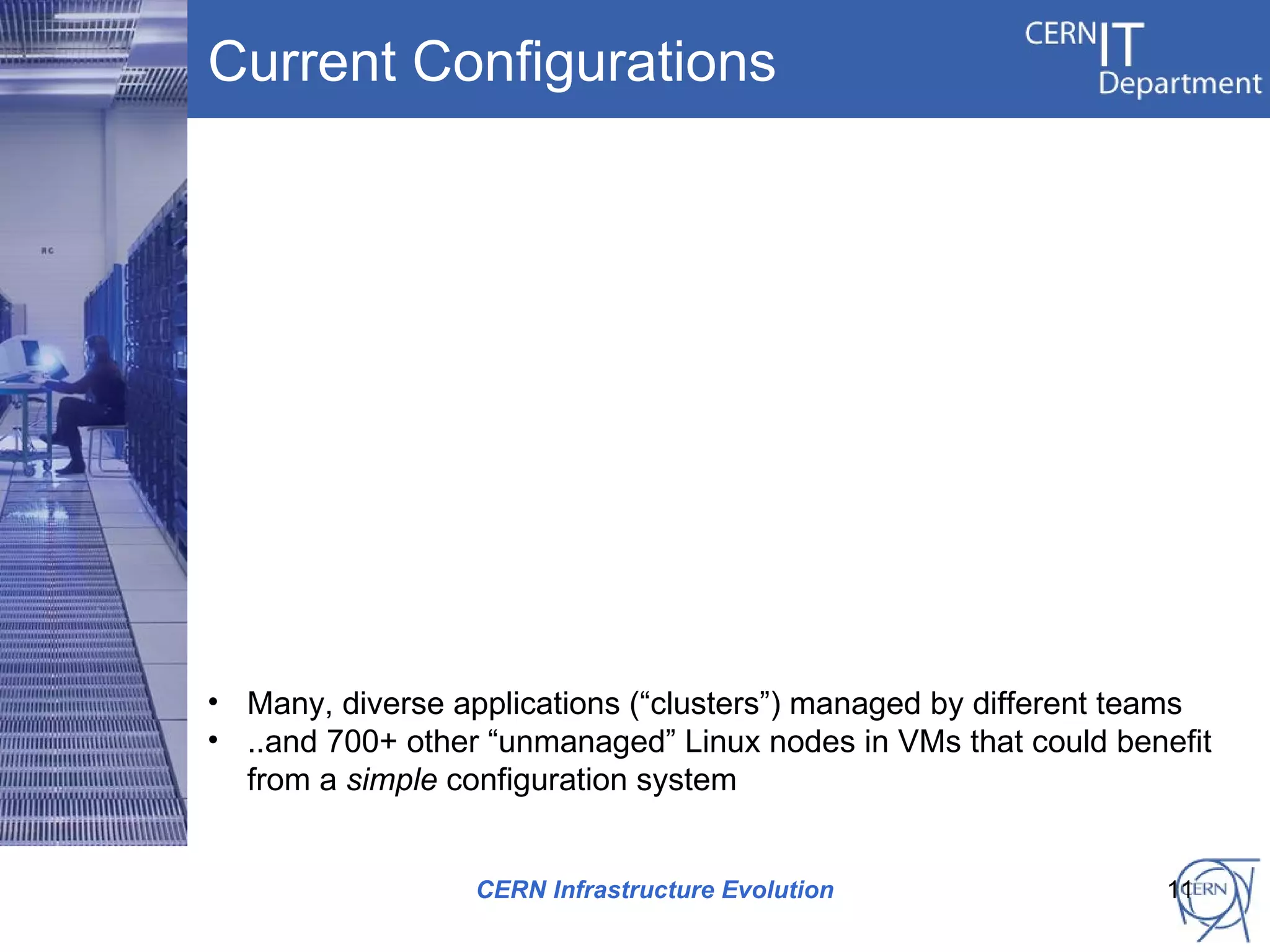 Current Configurations




• Many, diverse applications (“clusters”) managed by different teams
• ..and 700+ other “unmanaged” Linux nodes in VMs that could benefit
  from a simple configuration system


                  CERN Infrastructure Evolution                 11
 