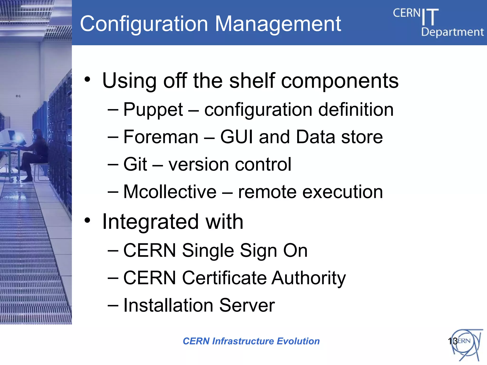 Configuration Management

• Using off the shelf components
  – Puppet – configuration definition
  – Foreman – GUI and Data store
  – Git – version control
  – Mcollective – remote execution
• Integrated with
  – CERN Single Sign On
  – CERN Certificate Authority
  – Installation Server
           CERN Infrastructure Evolution   13
 