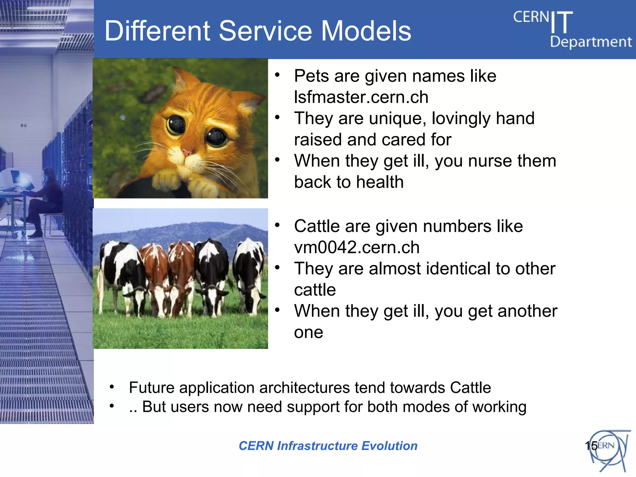 Different Service Models
                      • Pets are given names like
                        lsfmaster.cern.ch
                      • They are unique, lovingly hand
                        raised and cared for
                      • When they get ill, you nurse them
                        back to health

                      • Cattle are given numbers like
                        vm0042.cern.ch
                      • They are almost identical to other
                        cattle
                      • When they get ill, you get another
                        one


• Future application architectures tend towards Cattle
• .. But users now need support for both modes of working

                 CERN Infrastructure Evolution               15
 