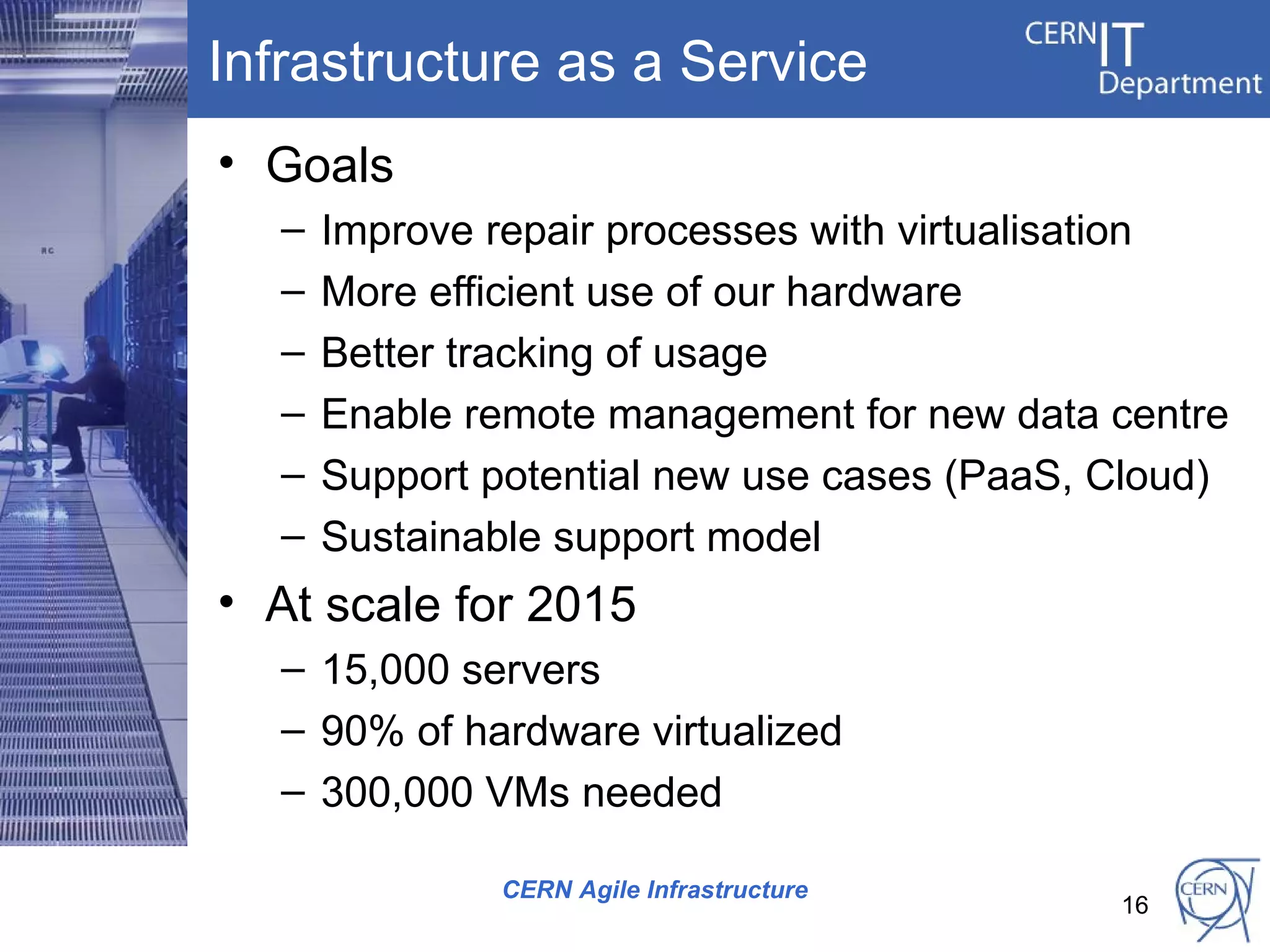 Infrastructure as a Service
• Goals
   –   Improve repair processes with virtualisation
   –   More efficient use of our hardware
   –   Better tracking of usage
   –   Enable remote management for new data centre
   –   Support potential new use cases (PaaS, Cloud)
   –   Sustainable support model
• At scale for 2015
   – 15,000 servers
   – 90% of hardware virtualized
   – 300,000 VMs needed

               CERN Agile Infrastructure
                                              16
 