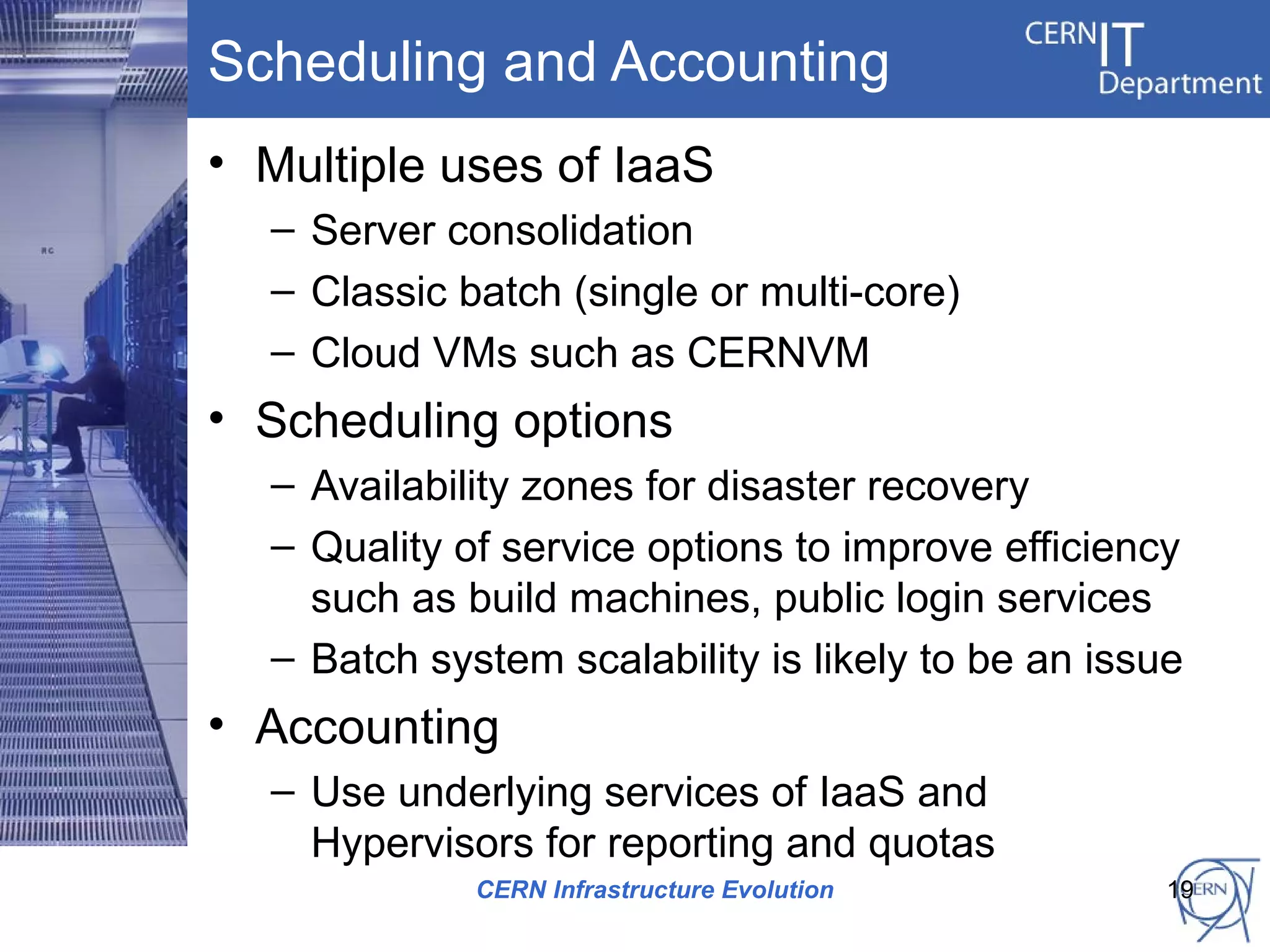 Scheduling and Accounting
• Multiple uses of IaaS
  – Server consolidation
  – Classic batch (single or multi-core)
  – Cloud VMs such as CERNVM
• Scheduling options
  – Availability zones for disaster recovery
  – Quality of service options to improve efficiency
    such as build machines, public login services
  – Batch system scalability is likely to be an issue
• Accounting
  – Use underlying services of IaaS and
    Hypervisors for reporting and quotas
             CERN Infrastructure Evolution          19
 