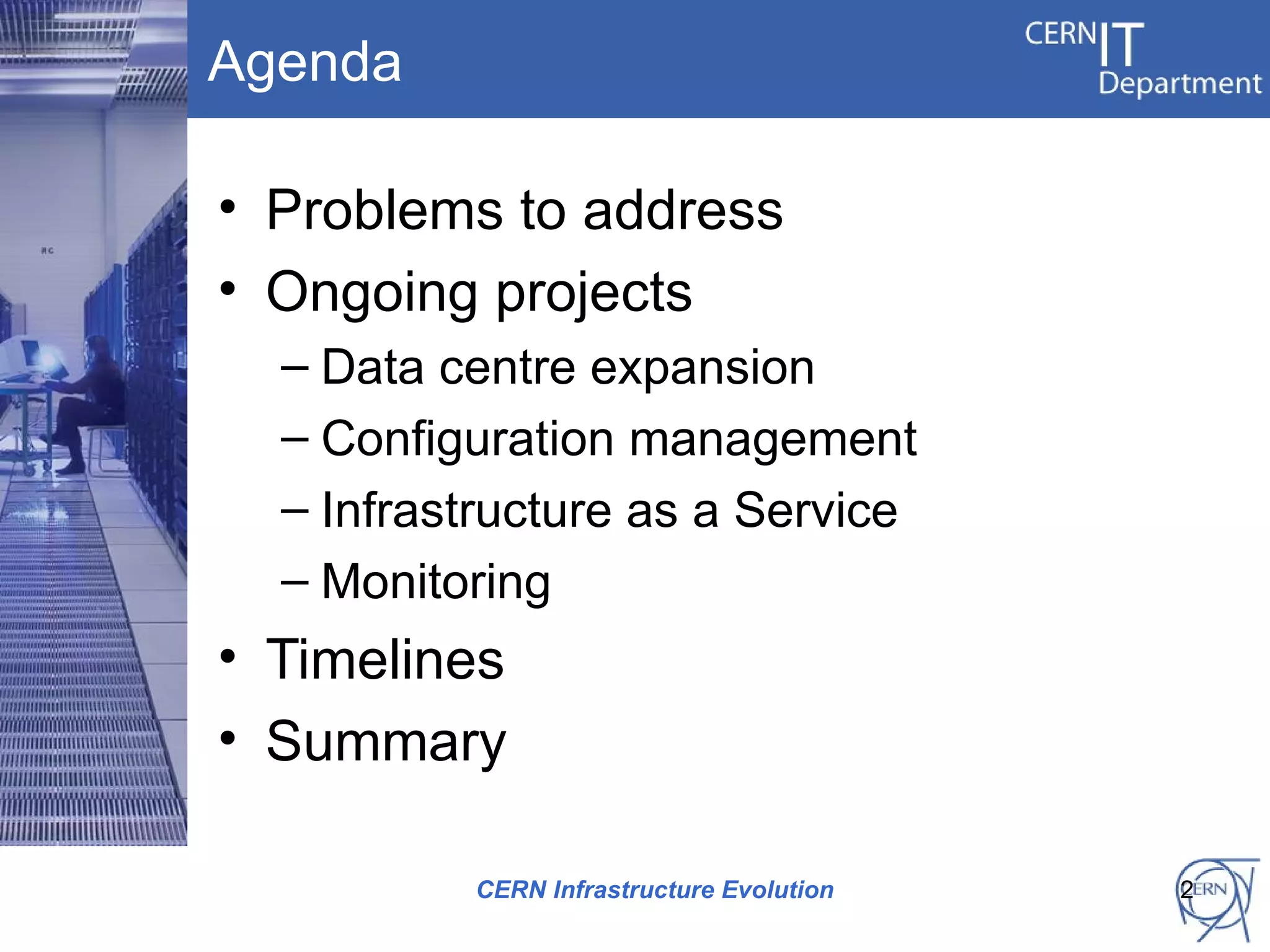Agenda

• Problems to address
• Ongoing projects
  – Data centre expansion
  – Configuration management
  – Infrastructure as a Service
  – Monitoring
• Timelines
• Summary

          CERN Infrastructure Evolution   2
 