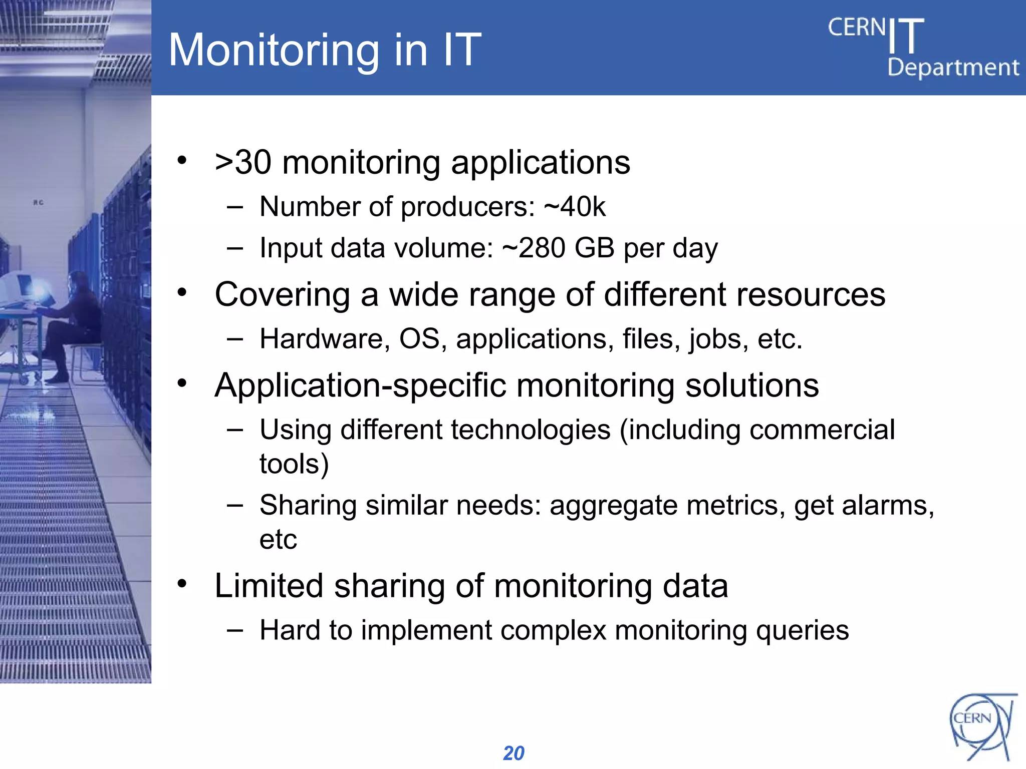 Monitoring in IT

• >30 monitoring applications
   – Number of producers: ~40k
   – Input data volume: ~280 GB per day
• Covering a wide range of different resources
   – Hardware, OS, applications, files, jobs, etc.
• Application-specific monitoring solutions
   – Using different technologies (including commercial
     tools)
   – Sharing similar needs: aggregate metrics, get alarms,
     etc
• Limited sharing of monitoring data
   – Hard to implement complex monitoring queries



                         20
 