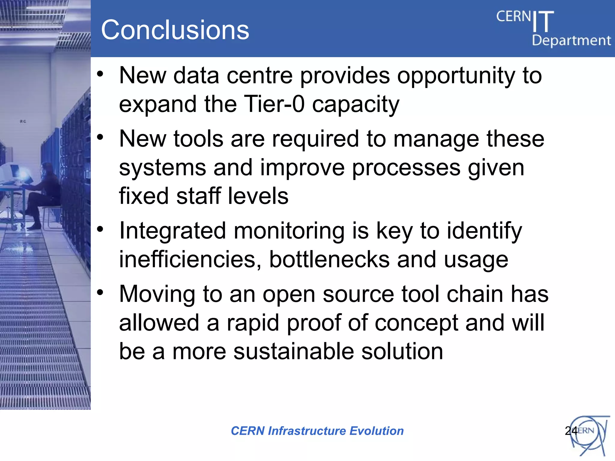 Conclusions
• New data centre provides opportunity to
  expand the Tier-0 capacity
• New tools are required to manage these
  systems and improve processes given
  fixed staff levels
• Integrated monitoring is key to identify
  inefficiencies, bottlenecks and usage
• Moving to an open source tool chain has
  allowed a rapid proof of concept and will
  be a more sustainable solution


            CERN Infrastructure Evolution     24
 