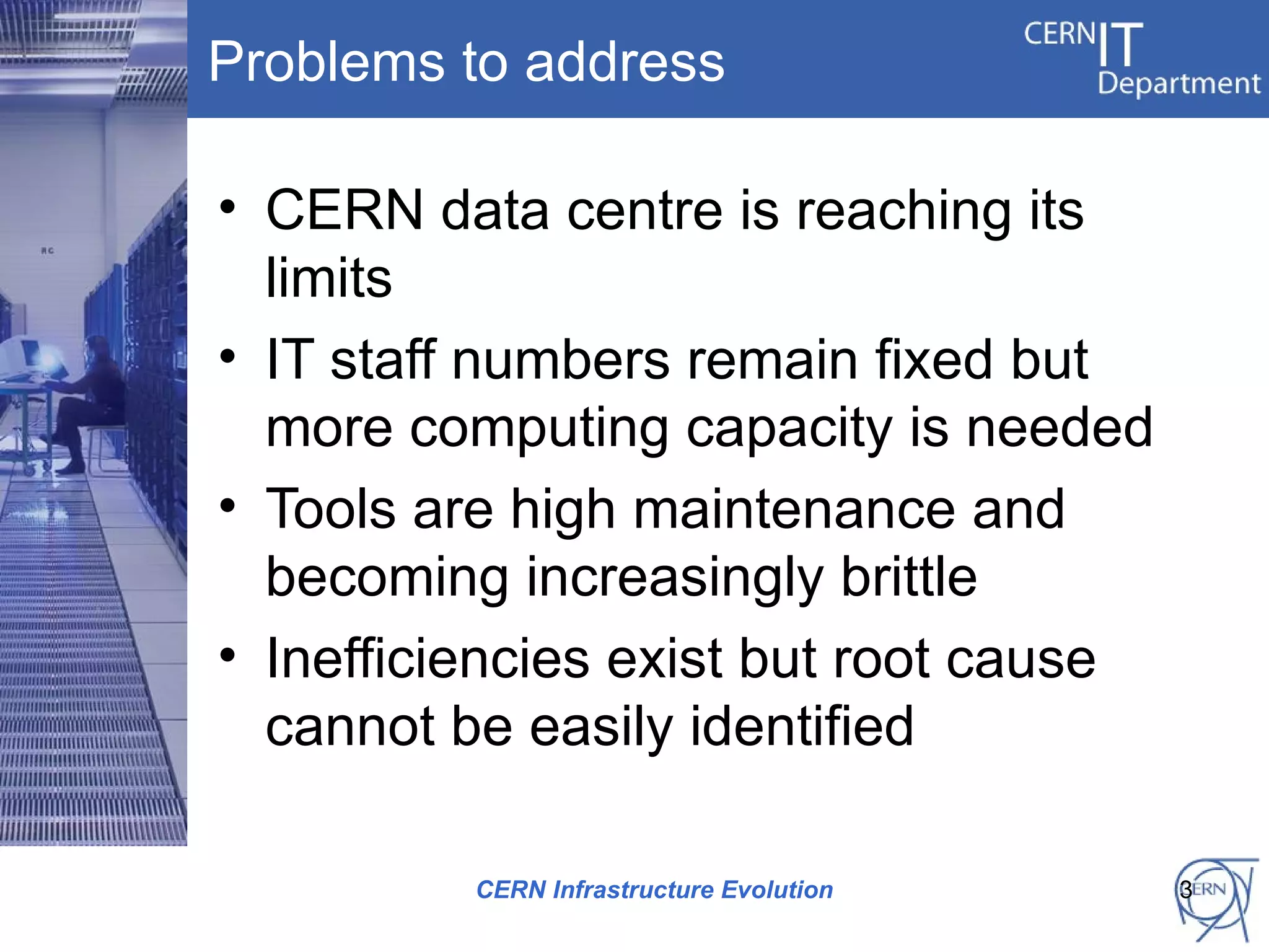 Problems to address

• CERN data centre is reaching its
  limits
• IT staff numbers remain fixed but
  more computing capacity is needed
• Tools are high maintenance and
  becoming increasingly brittle
• Inefficiencies exist but root cause
  cannot be easily identified

          CERN Infrastructure Evolution   3
 