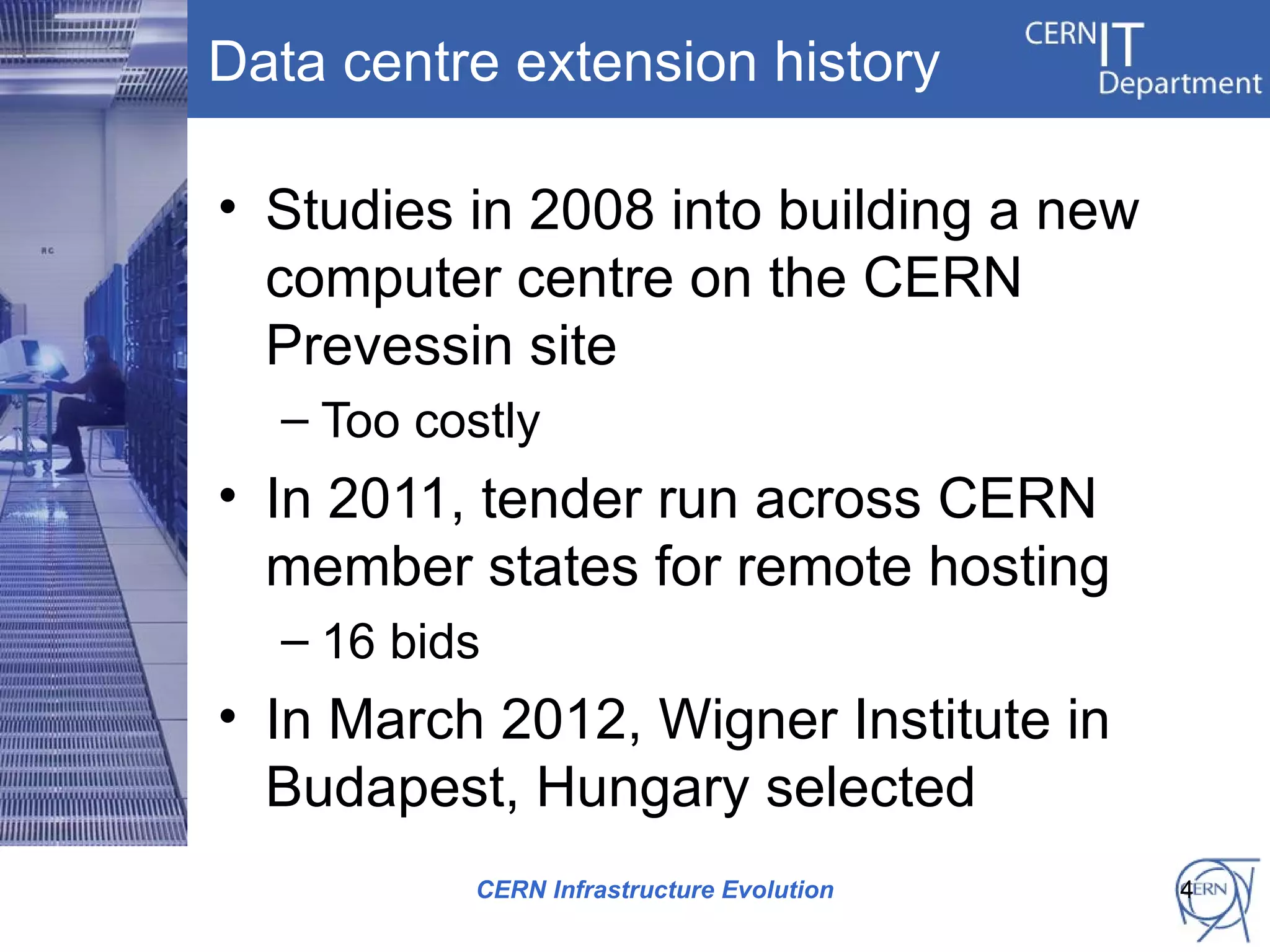 Data centre extension history

• Studies in 2008 into building a new
  computer centre on the CERN
  Prevessin site
  – Too costly
• In 2011, tender run across CERN
  member states for remote hosting
  – 16 bids
• In March 2012, Wigner Institute in
  Budapest, Hungary selected
          CERN Infrastructure Evolution   4
 