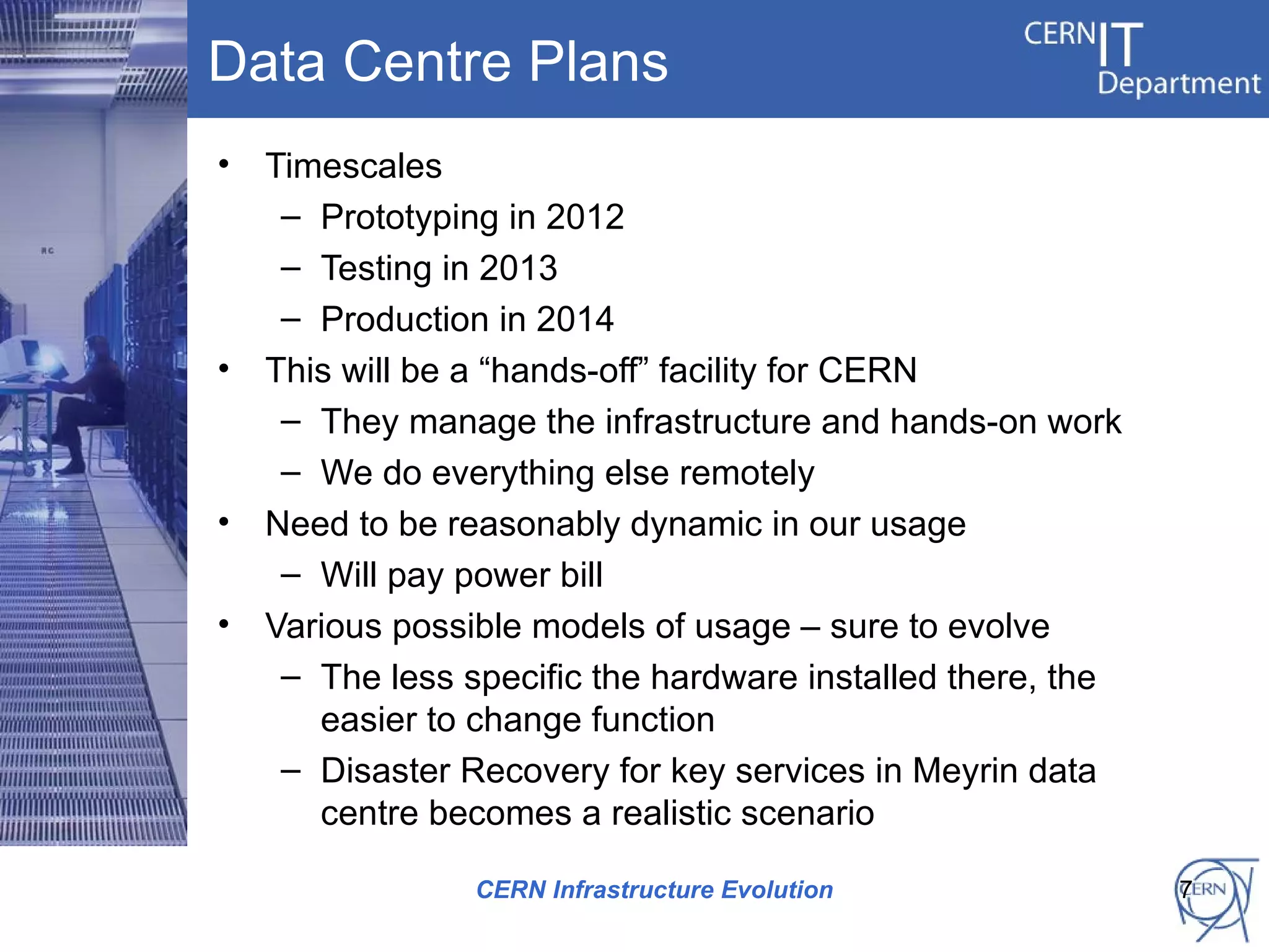 Data Centre Plans
•   Timescales
     – Prototyping in 2012
     – Testing in 2013
     – Production in 2014
•   This will be a “hands-off” facility for CERN
     – They manage the infrastructure and hands-on work
     – We do everything else remotely
•   Need to be reasonably dynamic in our usage
     – Will pay power bill
•   Various possible models of usage – sure to evolve
     – The less specific the hardware installed there, the
       easier to change function
     – Disaster Recovery for key services in Meyrin data
       centre becomes a realistic scenario

                 CERN Infrastructure Evolution               7
 