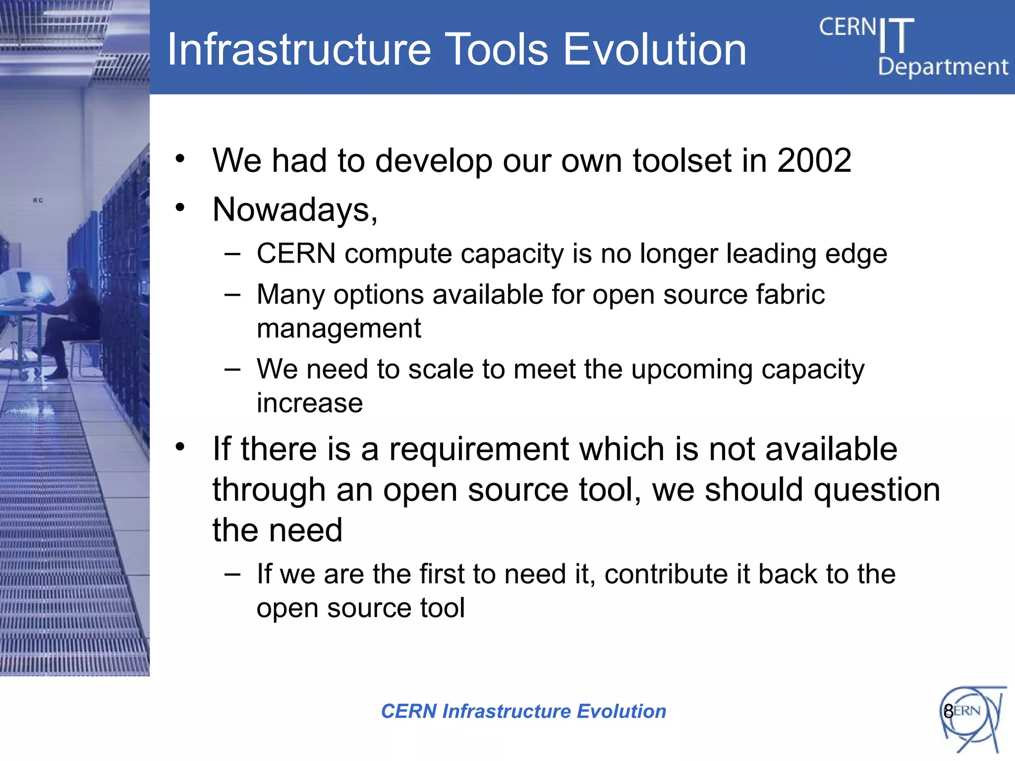 Infrastructure Tools Evolution

• We had to develop our own toolset in 2002
• Nowadays,
   – CERN compute capacity is no longer leading edge
   – Many options available for open source fabric
     management
   – We need to scale to meet the upcoming capacity
     increase
• If there is a requirement which is not available
  through an open source tool, we should question
  the need
   – If we are the first to need it, contribute it back to the
     open source tool


                CERN Infrastructure Evolution                    8
 
