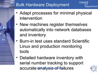 Bulk Hardware Deployment
• Adapt processes for minimal physical
  intervention
• New machines register themselves
  automatically into network databases
  and inventory
• Burn-in test uses standard Scientific
  Linux and production monitoring
  tools
• Detailed hardware inventory with
  serial number tracking to support
  accurate CERN Infrastructureof failures
            analysis Evolution            10
 