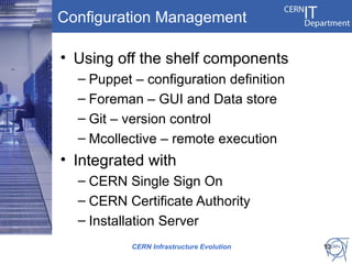 Configuration Management

• Using off the shelf components
  – Puppet – configuration definition
  – Foreman – GUI and Data store
  – Git – version control
  – Mcollective – remote execution
• Integrated with
  – CERN Single Sign On
  – CERN Certificate Authority
  – Installation Server
           CERN Infrastructure Evolution   13
 