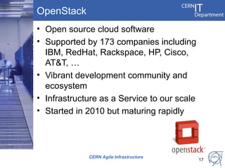 OpenStack
• Open source cloud software
• Supported by 173 companies including
  IBM, RedHat, Rackspace, HP, Cisco,
  AT&T, …
• Vibrant development community and
  ecosystem
• Infrastructure as a Service to our scale
• Started in 2010 but maturing rapidly




             CERN Agile Infrastructure
                                             17
 
